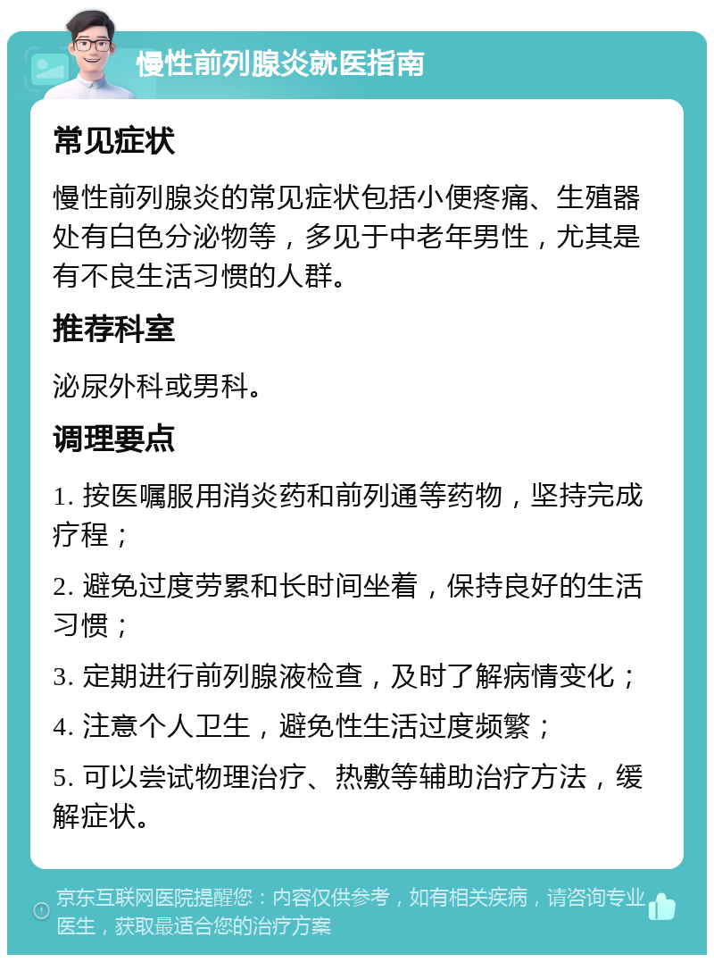 慢性前列腺炎就医指南 常见症状 慢性前列腺炎的常见症状包括小便疼痛、生殖器处有白色分泌物等，多见于中老年男性，尤其是有不良生活习惯的人群。 推荐科室 泌尿外科或男科。 调理要点 1. 按医嘱服用消炎药和前列通等药物，坚持完成疗程； 2. 避免过度劳累和长时间坐着，保持良好的生活习惯； 3. 定期进行前列腺液检查，及时了解病情变化； 4. 注意个人卫生，避免性生活过度频繁； 5. 可以尝试物理治疗、热敷等辅助治疗方法，缓解症状。