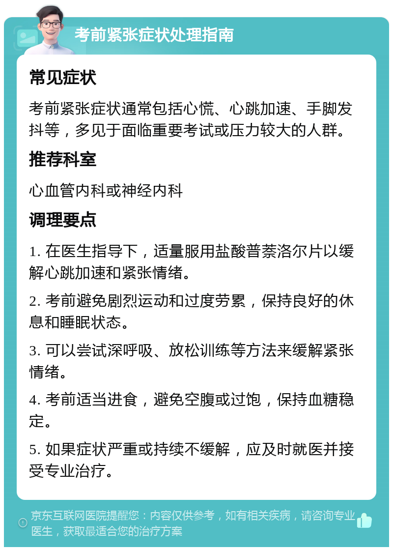 考前紧张症状处理指南 常见症状 考前紧张症状通常包括心慌、心跳加速、手脚发抖等，多见于面临重要考试或压力较大的人群。 推荐科室 心血管内科或神经内科 调理要点 1. 在医生指导下，适量服用盐酸普萘洛尔片以缓解心跳加速和紧张情绪。 2. 考前避免剧烈运动和过度劳累，保持良好的休息和睡眠状态。 3. 可以尝试深呼吸、放松训练等方法来缓解紧张情绪。 4. 考前适当进食，避免空腹或过饱，保持血糖稳定。 5. 如果症状严重或持续不缓解，应及时就医并接受专业治疗。