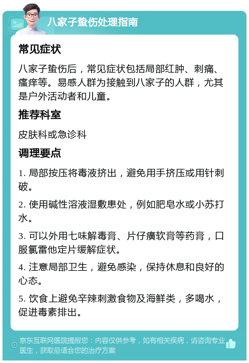 八家子蛰伤处理指南 常见症状 八家子蛰伤后，常见症状包括局部红肿、刺痛、瘙痒等。易感人群为接触到八家子的人群，尤其是户外活动者和儿童。 推荐科室 皮肤科或急诊科 调理要点 1. 局部按压将毒液挤出，避免用手挤压或用针刺破。 2. 使用碱性溶液湿敷患处，例如肥皂水或小苏打水。 3. 可以外用七味解毒膏、片仔癀软膏等药膏，口服氯雷他定片缓解症状。 4. 注意局部卫生，避免感染，保持休息和良好的心态。 5. 饮食上避免辛辣刺激食物及海鲜类，多喝水，促进毒素排出。