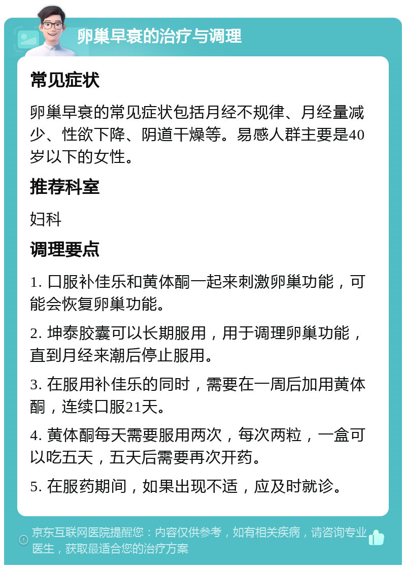 卵巢早衰的治疗与调理 常见症状 卵巢早衰的常见症状包括月经不规律、月经量减少、性欲下降、阴道干燥等。易感人群主要是40岁以下的女性。 推荐科室 妇科 调理要点 1. 口服补佳乐和黄体酮一起来刺激卵巢功能，可能会恢复卵巢功能。 2. 坤泰胶囊可以长期服用，用于调理卵巢功能，直到月经来潮后停止服用。 3. 在服用补佳乐的同时，需要在一周后加用黄体酮，连续口服21天。 4. 黄体酮每天需要服用两次，每次两粒，一盒可以吃五天，五天后需要再次开药。 5. 在服药期间，如果出现不适，应及时就诊。