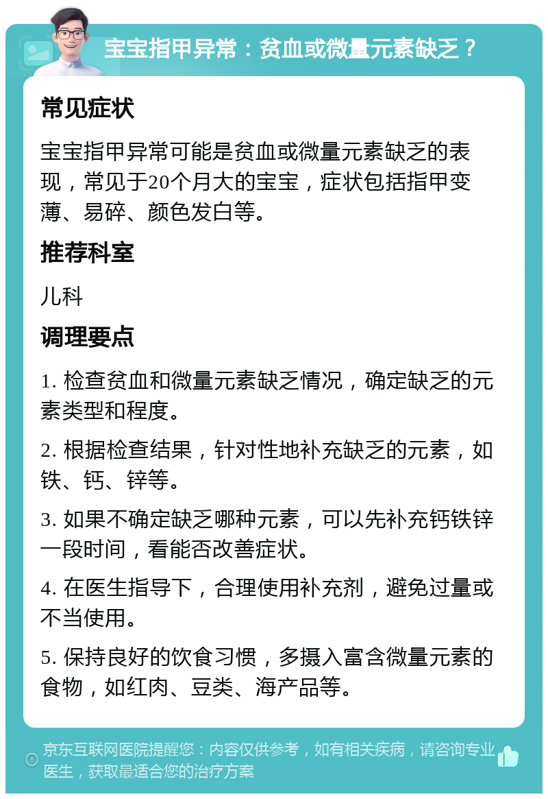 宝宝指甲异常：贫血或微量元素缺乏？ 常见症状 宝宝指甲异常可能是贫血或微量元素缺乏的表现，常见于20个月大的宝宝，症状包括指甲变薄、易碎、颜色发白等。 推荐科室 儿科 调理要点 1. 检查贫血和微量元素缺乏情况，确定缺乏的元素类型和程度。 2. 根据检查结果，针对性地补充缺乏的元素，如铁、钙、锌等。 3. 如果不确定缺乏哪种元素，可以先补充钙铁锌一段时间，看能否改善症状。 4. 在医生指导下，合理使用补充剂，避免过量或不当使用。 5. 保持良好的饮食习惯，多摄入富含微量元素的食物，如红肉、豆类、海产品等。