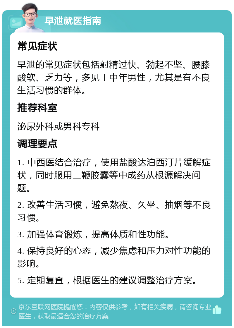 早泄就医指南 常见症状 早泄的常见症状包括射精过快、勃起不坚、腰膝酸软、乏力等，多见于中年男性，尤其是有不良生活习惯的群体。 推荐科室 泌尿外科或男科专科 调理要点 1. 中西医结合治疗，使用盐酸达泊西汀片缓解症状，同时服用三鞭胶囊等中成药从根源解决问题。 2. 改善生活习惯，避免熬夜、久坐、抽烟等不良习惯。 3. 加强体育锻炼，提高体质和性功能。 4. 保持良好的心态，减少焦虑和压力对性功能的影响。 5. 定期复查，根据医生的建议调整治疗方案。