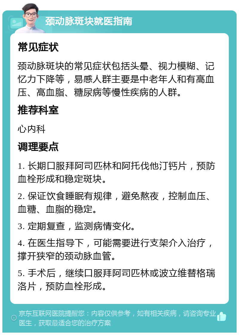 颈动脉斑块就医指南 常见症状 颈动脉斑块的常见症状包括头晕、视力模糊、记忆力下降等，易感人群主要是中老年人和有高血压、高血脂、糖尿病等慢性疾病的人群。 推荐科室 心内科 调理要点 1. 长期口服拜阿司匹林和阿托伐他汀钙片，预防血栓形成和稳定斑块。 2. 保证饮食睡眠有规律，避免熬夜，控制血压、血糖、血脂的稳定。 3. 定期复查，监测病情变化。 4. 在医生指导下，可能需要进行支架介入治疗，撑开狭窄的颈动脉血管。 5. 手术后，继续口服拜阿司匹林或波立维替格瑞洛片，预防血栓形成。