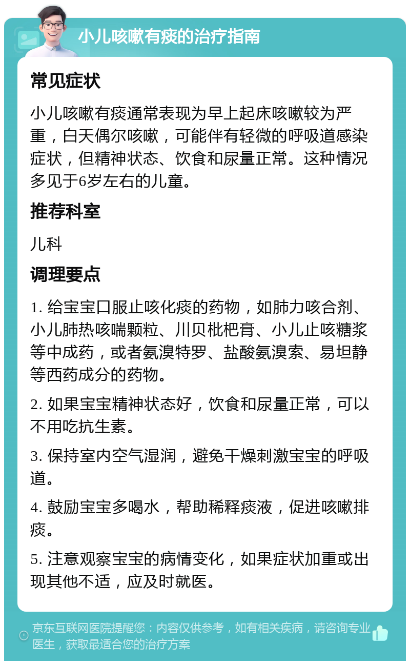 小儿咳嗽有痰的治疗指南 常见症状 小儿咳嗽有痰通常表现为早上起床咳嗽较为严重，白天偶尔咳嗽，可能伴有轻微的呼吸道感染症状，但精神状态、饮食和尿量正常。这种情况多见于6岁左右的儿童。 推荐科室 儿科 调理要点 1. 给宝宝口服止咳化痰的药物，如肺力咳合剂、小儿肺热咳喘颗粒、川贝枇杷膏、小儿止咳糖浆等中成药，或者氨溴特罗、盐酸氨溴索、易坦静等西药成分的药物。 2. 如果宝宝精神状态好，饮食和尿量正常，可以不用吃抗生素。 3. 保持室内空气湿润，避免干燥刺激宝宝的呼吸道。 4. 鼓励宝宝多喝水，帮助稀释痰液，促进咳嗽排痰。 5. 注意观察宝宝的病情变化，如果症状加重或出现其他不适，应及时就医。