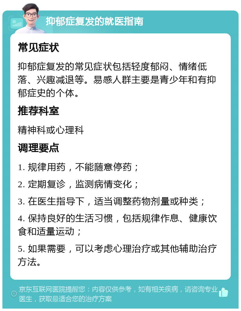 抑郁症复发的就医指南 常见症状 抑郁症复发的常见症状包括轻度郁闷、情绪低落、兴趣减退等。易感人群主要是青少年和有抑郁症史的个体。 推荐科室 精神科或心理科 调理要点 1. 规律用药，不能随意停药； 2. 定期复诊，监测病情变化； 3. 在医生指导下，适当调整药物剂量或种类； 4. 保持良好的生活习惯，包括规律作息、健康饮食和适量运动； 5. 如果需要，可以考虑心理治疗或其他辅助治疗方法。