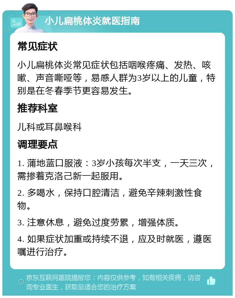 小儿扁桃体炎就医指南 常见症状 小儿扁桃体炎常见症状包括咽喉疼痛、发热、咳嗽、声音嘶哑等，易感人群为3岁以上的儿童，特别是在冬春季节更容易发生。 推荐科室 儿科或耳鼻喉科 调理要点 1. 蒲地蓝口服液：3岁小孩每次半支，一天三次，需掺着克洛己新一起服用。 2. 多喝水，保持口腔清洁，避免辛辣刺激性食物。 3. 注意休息，避免过度劳累，增强体质。 4. 如果症状加重或持续不退，应及时就医，遵医嘱进行治疗。