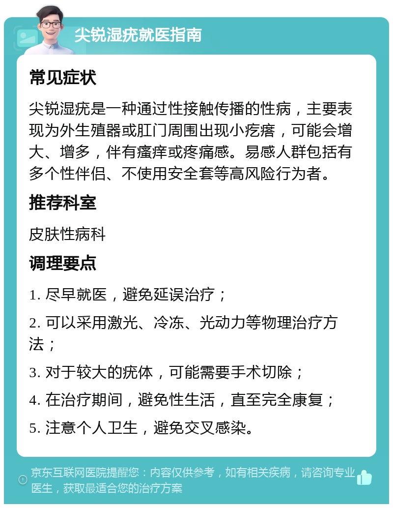 尖锐湿疣就医指南 常见症状 尖锐湿疣是一种通过性接触传播的性病，主要表现为外生殖器或肛门周围出现小疙瘩，可能会增大、增多，伴有瘙痒或疼痛感。易感人群包括有多个性伴侣、不使用安全套等高风险行为者。 推荐科室 皮肤性病科 调理要点 1. 尽早就医，避免延误治疗； 2. 可以采用激光、冷冻、光动力等物理治疗方法； 3. 对于较大的疣体，可能需要手术切除； 4. 在治疗期间，避免性生活，直至完全康复； 5. 注意个人卫生，避免交叉感染。