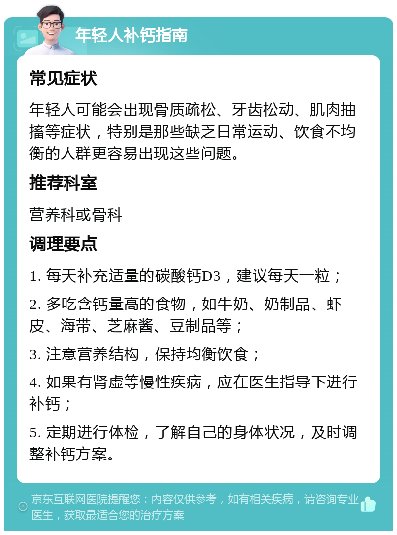 年轻人补钙指南 常见症状 年轻人可能会出现骨质疏松、牙齿松动、肌肉抽搐等症状，特别是那些缺乏日常运动、饮食不均衡的人群更容易出现这些问题。 推荐科室 营养科或骨科 调理要点 1. 每天补充适量的碳酸钙D3，建议每天一粒； 2. 多吃含钙量高的食物，如牛奶、奶制品、虾皮、海带、芝麻酱、豆制品等； 3. 注意营养结构，保持均衡饮食； 4. 如果有肾虚等慢性疾病，应在医生指导下进行补钙； 5. 定期进行体检，了解自己的身体状况，及时调整补钙方案。