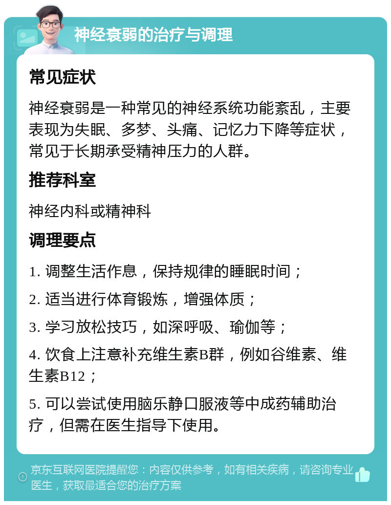 神经衰弱的治疗与调理 常见症状 神经衰弱是一种常见的神经系统功能紊乱，主要表现为失眠、多梦、头痛、记忆力下降等症状，常见于长期承受精神压力的人群。 推荐科室 神经内科或精神科 调理要点 1. 调整生活作息，保持规律的睡眠时间； 2. 适当进行体育锻炼，增强体质； 3. 学习放松技巧，如深呼吸、瑜伽等； 4. 饮食上注意补充维生素B群，例如谷维素、维生素B12； 5. 可以尝试使用脑乐静口服液等中成药辅助治疗，但需在医生指导下使用。