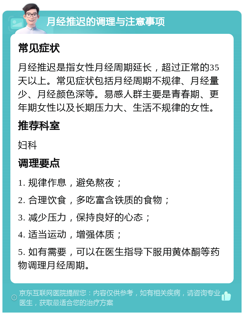 月经推迟的调理与注意事项 常见症状 月经推迟是指女性月经周期延长，超过正常的35天以上。常见症状包括月经周期不规律、月经量少、月经颜色深等。易感人群主要是青春期、更年期女性以及长期压力大、生活不规律的女性。 推荐科室 妇科 调理要点 1. 规律作息，避免熬夜； 2. 合理饮食，多吃富含铁质的食物； 3. 减少压力，保持良好的心态； 4. 适当运动，增强体质； 5. 如有需要，可以在医生指导下服用黄体酮等药物调理月经周期。