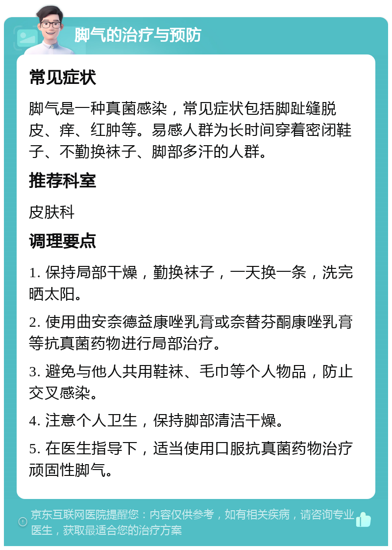 脚气的治疗与预防 常见症状 脚气是一种真菌感染，常见症状包括脚趾缝脱皮、痒、红肿等。易感人群为长时间穿着密闭鞋子、不勤换袜子、脚部多汗的人群。 推荐科室 皮肤科 调理要点 1. 保持局部干燥，勤换袜子，一天换一条，洗完晒太阳。 2. 使用曲安奈德益康唑乳膏或奈替芬酮康唑乳膏等抗真菌药物进行局部治疗。 3. 避免与他人共用鞋袜、毛巾等个人物品，防止交叉感染。 4. 注意个人卫生，保持脚部清洁干燥。 5. 在医生指导下，适当使用口服抗真菌药物治疗顽固性脚气。