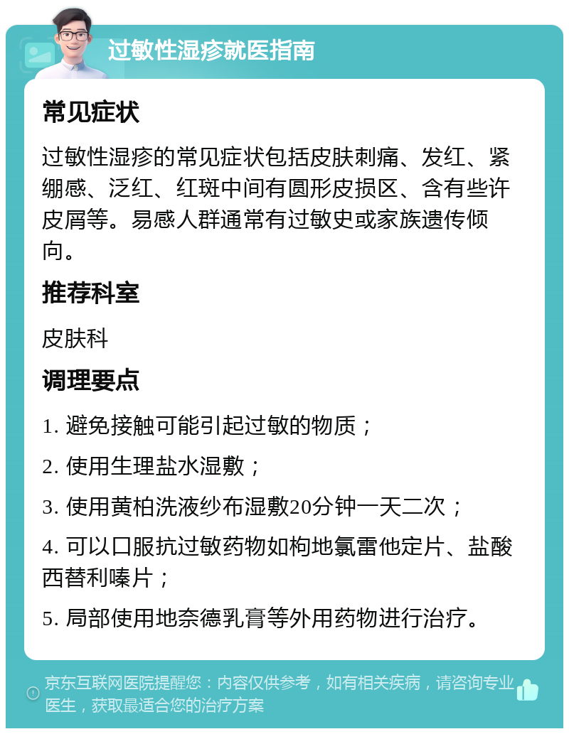 过敏性湿疹就医指南 常见症状 过敏性湿疹的常见症状包括皮肤刺痛、发红、紧绷感、泛红、红斑中间有圆形皮损区、含有些许皮屑等。易感人群通常有过敏史或家族遗传倾向。 推荐科室 皮肤科 调理要点 1. 避免接触可能引起过敏的物质； 2. 使用生理盐水湿敷； 3. 使用黄柏洗液纱布湿敷20分钟一天二次； 4. 可以口服抗过敏药物如枸地氯雷他定片、盐酸西替利嗪片； 5. 局部使用地奈德乳膏等外用药物进行治疗。