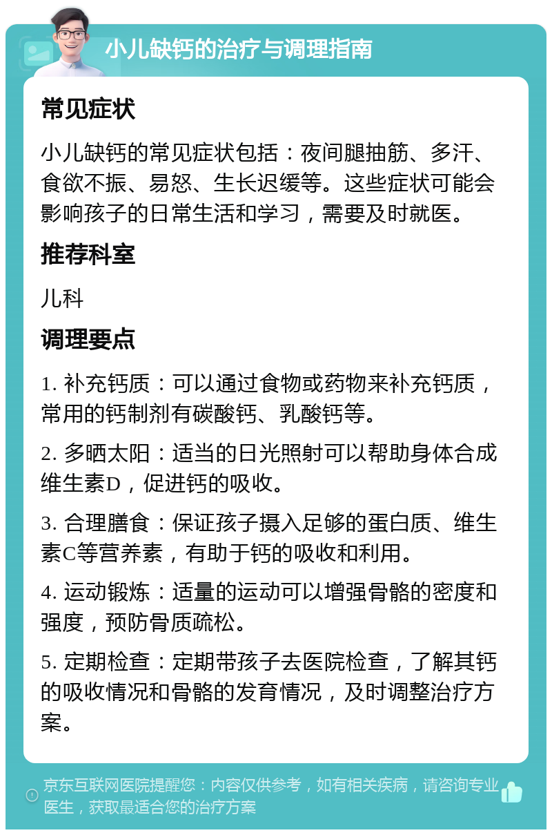 小儿缺钙的治疗与调理指南 常见症状 小儿缺钙的常见症状包括：夜间腿抽筋、多汗、食欲不振、易怒、生长迟缓等。这些症状可能会影响孩子的日常生活和学习，需要及时就医。 推荐科室 儿科 调理要点 1. 补充钙质：可以通过食物或药物来补充钙质，常用的钙制剂有碳酸钙、乳酸钙等。 2. 多晒太阳：适当的日光照射可以帮助身体合成维生素D，促进钙的吸收。 3. 合理膳食：保证孩子摄入足够的蛋白质、维生素C等营养素，有助于钙的吸收和利用。 4. 运动锻炼：适量的运动可以增强骨骼的密度和强度，预防骨质疏松。 5. 定期检查：定期带孩子去医院检查，了解其钙的吸收情况和骨骼的发育情况，及时调整治疗方案。