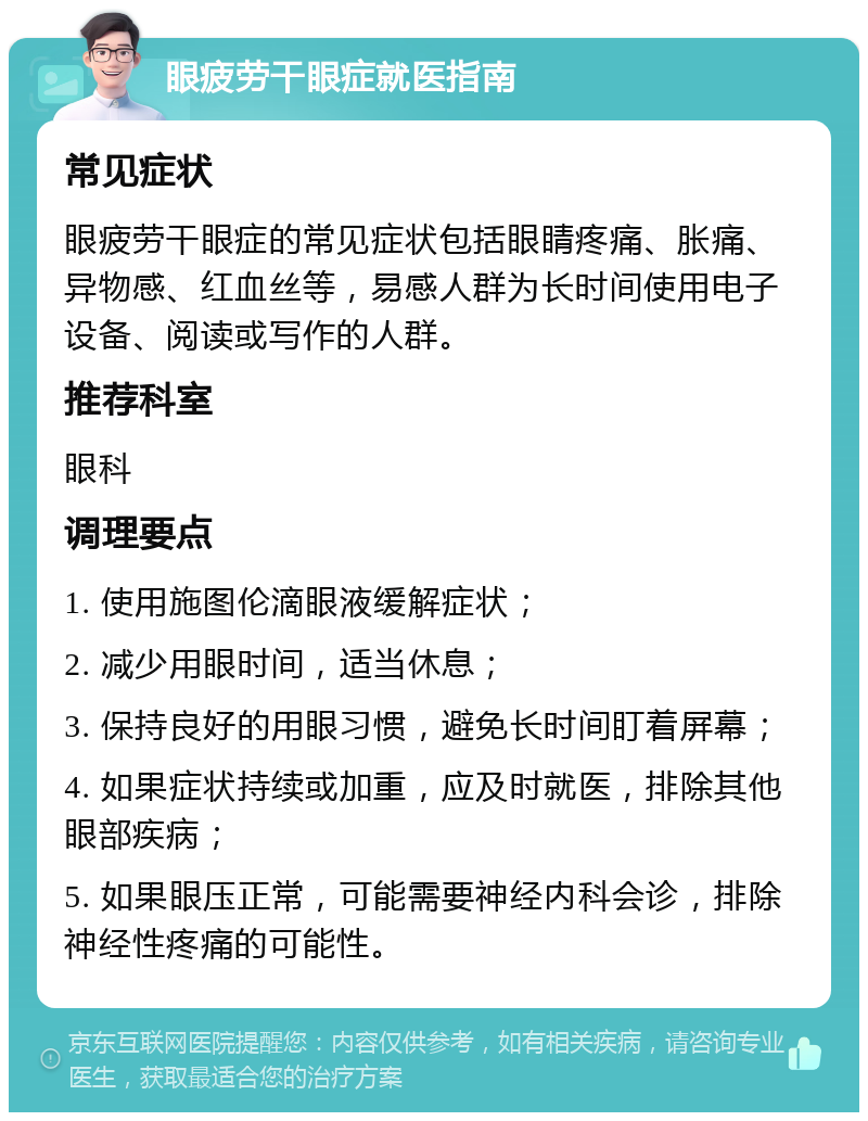 眼疲劳干眼症就医指南 常见症状 眼疲劳干眼症的常见症状包括眼睛疼痛、胀痛、异物感、红血丝等，易感人群为长时间使用电子设备、阅读或写作的人群。 推荐科室 眼科 调理要点 1. 使用施图伦滴眼液缓解症状； 2. 减少用眼时间，适当休息； 3. 保持良好的用眼习惯，避免长时间盯着屏幕； 4. 如果症状持续或加重，应及时就医，排除其他眼部疾病； 5. 如果眼压正常，可能需要神经内科会诊，排除神经性疼痛的可能性。