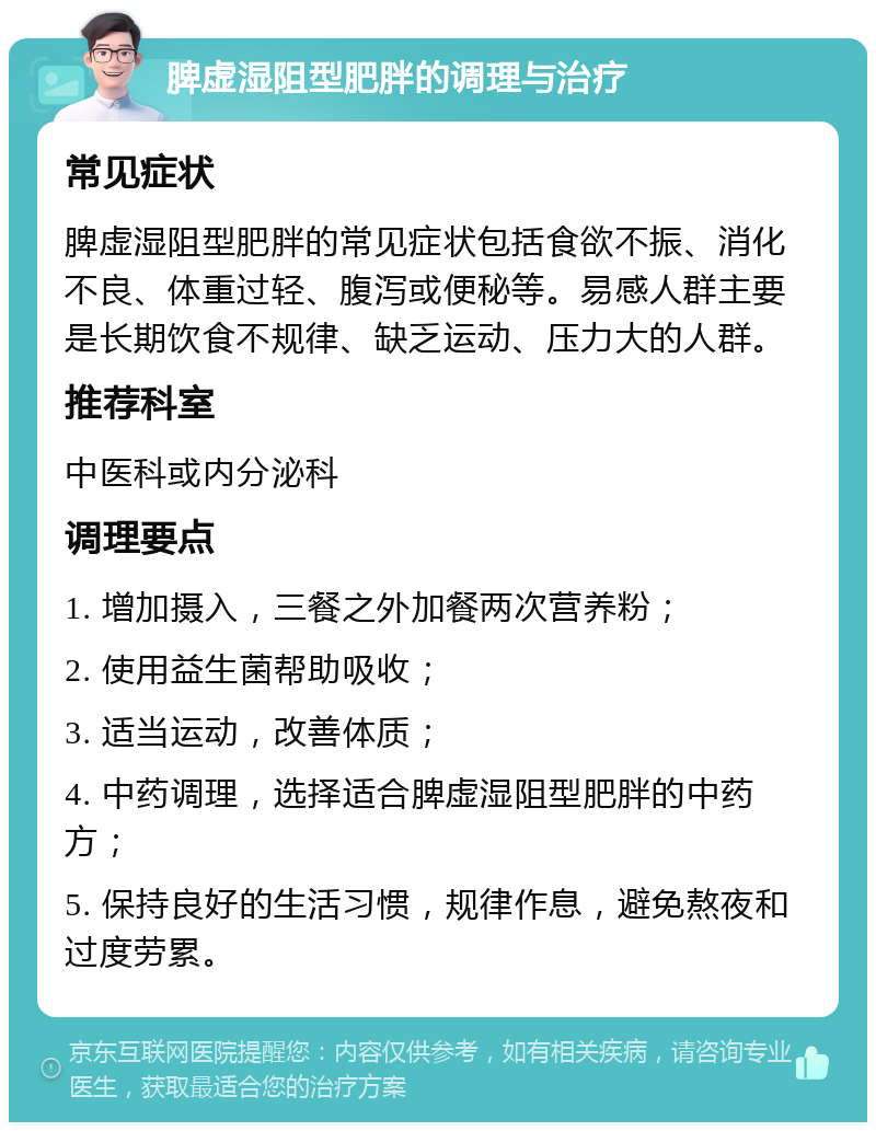 脾虚湿阻型肥胖的调理与治疗 常见症状 脾虚湿阻型肥胖的常见症状包括食欲不振、消化不良、体重过轻、腹泻或便秘等。易感人群主要是长期饮食不规律、缺乏运动、压力大的人群。 推荐科室 中医科或内分泌科 调理要点 1. 增加摄入，三餐之外加餐两次营养粉； 2. 使用益生菌帮助吸收； 3. 适当运动，改善体质； 4. 中药调理，选择适合脾虚湿阻型肥胖的中药方； 5. 保持良好的生活习惯，规律作息，避免熬夜和过度劳累。