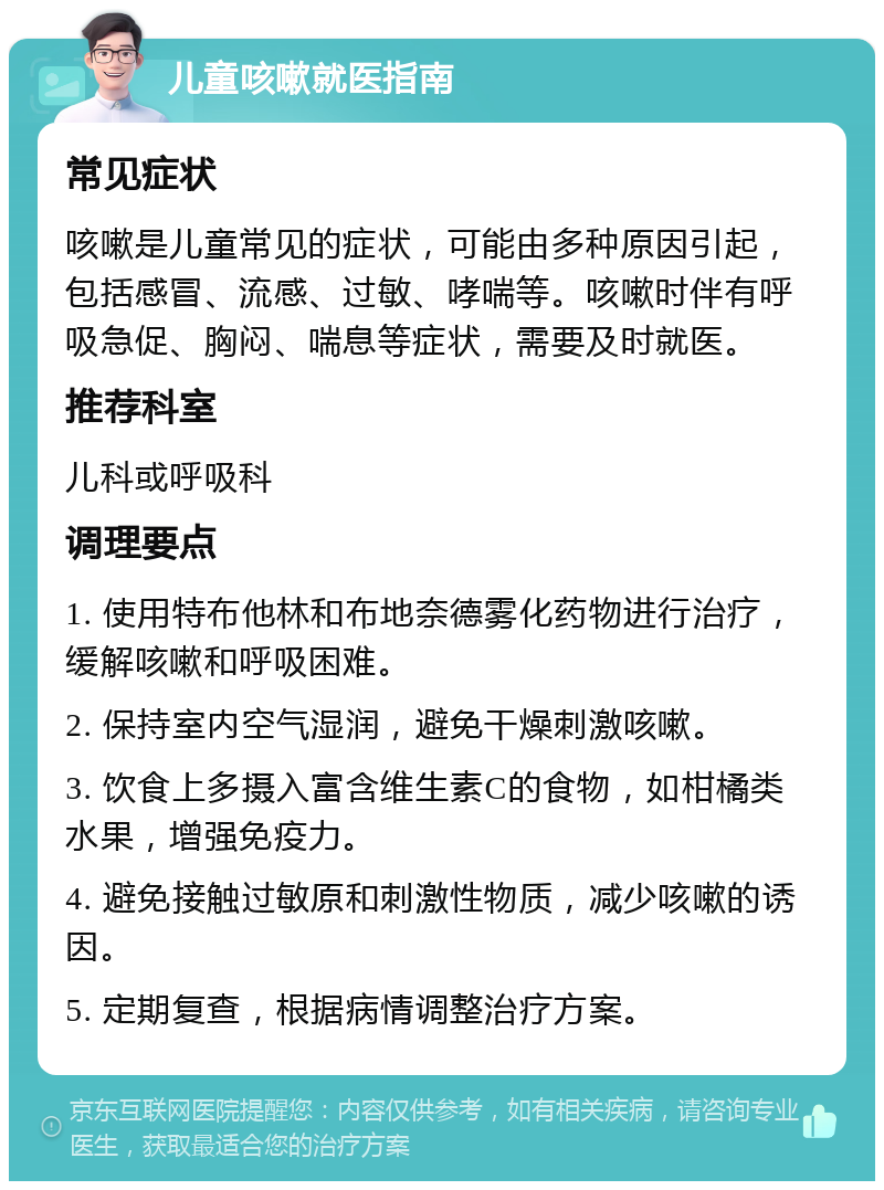 儿童咳嗽就医指南 常见症状 咳嗽是儿童常见的症状，可能由多种原因引起，包括感冒、流感、过敏、哮喘等。咳嗽时伴有呼吸急促、胸闷、喘息等症状，需要及时就医。 推荐科室 儿科或呼吸科 调理要点 1. 使用特布他林和布地奈德雾化药物进行治疗，缓解咳嗽和呼吸困难。 2. 保持室内空气湿润，避免干燥刺激咳嗽。 3. 饮食上多摄入富含维生素C的食物，如柑橘类水果，增强免疫力。 4. 避免接触过敏原和刺激性物质，减少咳嗽的诱因。 5. 定期复查，根据病情调整治疗方案。