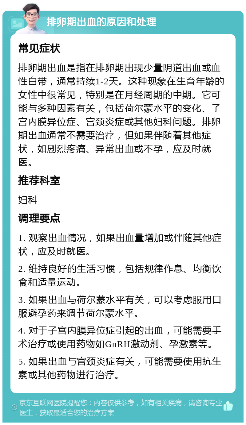 排卵期出血的原因和处理 常见症状 排卵期出血是指在排卵期出现少量阴道出血或血性白带，通常持续1-2天。这种现象在生育年龄的女性中很常见，特别是在月经周期的中期。它可能与多种因素有关，包括荷尔蒙水平的变化、子宫内膜异位症、宫颈炎症或其他妇科问题。排卵期出血通常不需要治疗，但如果伴随着其他症状，如剧烈疼痛、异常出血或不孕，应及时就医。 推荐科室 妇科 调理要点 1. 观察出血情况，如果出血量增加或伴随其他症状，应及时就医。 2. 维持良好的生活习惯，包括规律作息、均衡饮食和适量运动。 3. 如果出血与荷尔蒙水平有关，可以考虑服用口服避孕药来调节荷尔蒙水平。 4. 对于子宫内膜异位症引起的出血，可能需要手术治疗或使用药物如GnRH激动剂、孕激素等。 5. 如果出血与宫颈炎症有关，可能需要使用抗生素或其他药物进行治疗。