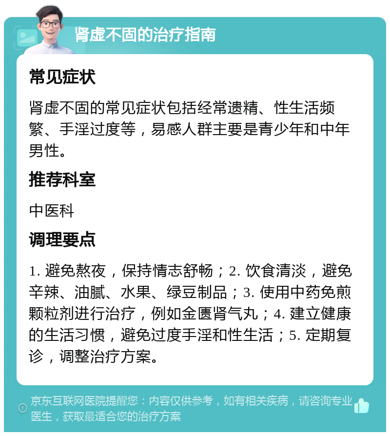 肾虚不固的治疗指南 常见症状 肾虚不固的常见症状包括经常遗精、性生活频繁、手淫过度等，易感人群主要是青少年和中年男性。 推荐科室 中医科 调理要点 1. 避免熬夜，保持情志舒畅；2. 饮食清淡，避免辛辣、油腻、水果、绿豆制品；3. 使用中药免煎颗粒剂进行治疗，例如金匮肾气丸；4. 建立健康的生活习惯，避免过度手淫和性生活；5. 定期复诊，调整治疗方案。