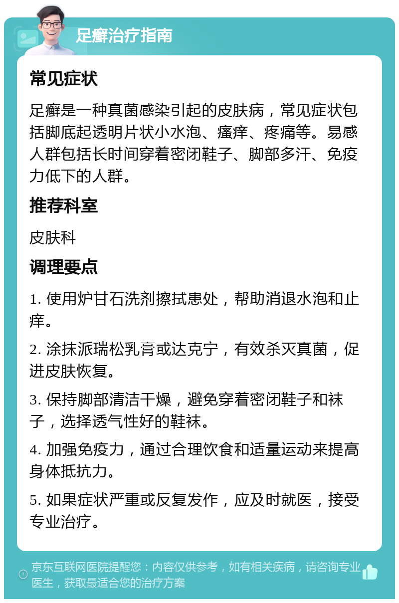 足癣治疗指南 常见症状 足癣是一种真菌感染引起的皮肤病，常见症状包括脚底起透明片状小水泡、瘙痒、疼痛等。易感人群包括长时间穿着密闭鞋子、脚部多汗、免疫力低下的人群。 推荐科室 皮肤科 调理要点 1. 使用炉甘石洗剂擦拭患处，帮助消退水泡和止痒。 2. 涂抹派瑞松乳膏或达克宁，有效杀灭真菌，促进皮肤恢复。 3. 保持脚部清洁干燥，避免穿着密闭鞋子和袜子，选择透气性好的鞋袜。 4. 加强免疫力，通过合理饮食和适量运动来提高身体抵抗力。 5. 如果症状严重或反复发作，应及时就医，接受专业治疗。