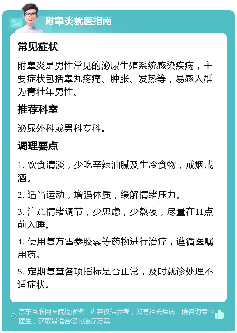 附睾炎就医指南 常见症状 附睾炎是男性常见的泌尿生殖系统感染疾病，主要症状包括睾丸疼痛、肿胀、发热等，易感人群为青壮年男性。 推荐科室 泌尿外科或男科专科。 调理要点 1. 饮食清淡，少吃辛辣油腻及生冷食物，戒烟戒酒。 2. 适当运动，增强体质，缓解情绪压力。 3. 注意情绪调节，少思虑，少熬夜，尽量在11点前入睡。 4. 使用复方雪参胶囊等药物进行治疗，遵循医嘱用药。 5. 定期复查各项指标是否正常，及时就诊处理不适症状。