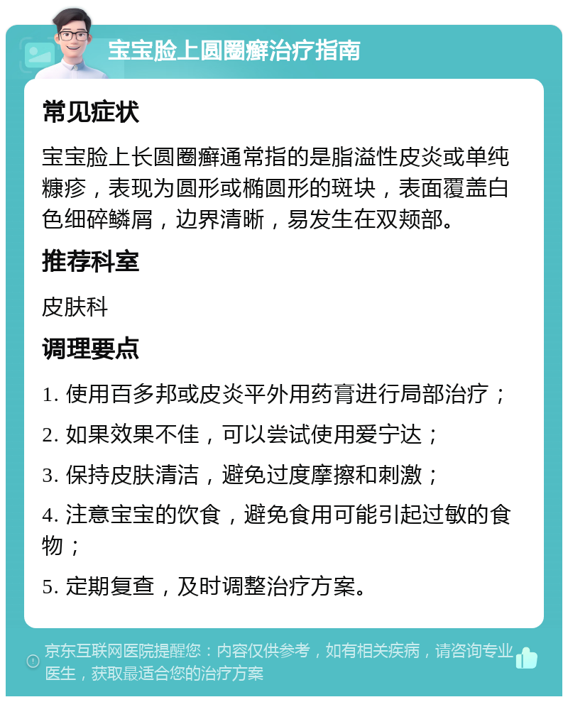 宝宝脸上圆圈癣治疗指南 常见症状 宝宝脸上长圆圈癣通常指的是脂溢性皮炎或单纯糠疹，表现为圆形或椭圆形的斑块，表面覆盖白色细碎鳞屑，边界清晰，易发生在双颊部。 推荐科室 皮肤科 调理要点 1. 使用百多邦或皮炎平外用药膏进行局部治疗； 2. 如果效果不佳，可以尝试使用爱宁达； 3. 保持皮肤清洁，避免过度摩擦和刺激； 4. 注意宝宝的饮食，避免食用可能引起过敏的食物； 5. 定期复查，及时调整治疗方案。