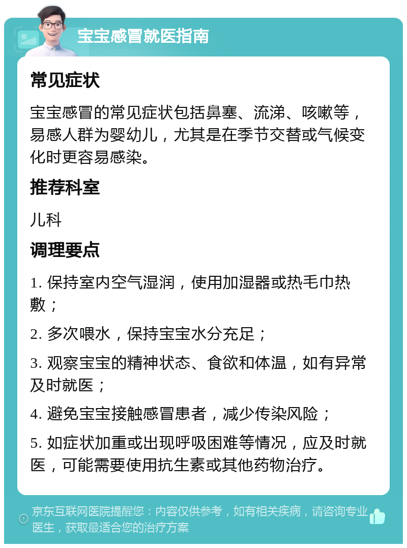 宝宝感冒就医指南 常见症状 宝宝感冒的常见症状包括鼻塞、流涕、咳嗽等，易感人群为婴幼儿，尤其是在季节交替或气候变化时更容易感染。 推荐科室 儿科 调理要点 1. 保持室内空气湿润，使用加湿器或热毛巾热敷； 2. 多次喂水，保持宝宝水分充足； 3. 观察宝宝的精神状态、食欲和体温，如有异常及时就医； 4. 避免宝宝接触感冒患者，减少传染风险； 5. 如症状加重或出现呼吸困难等情况，应及时就医，可能需要使用抗生素或其他药物治疗。