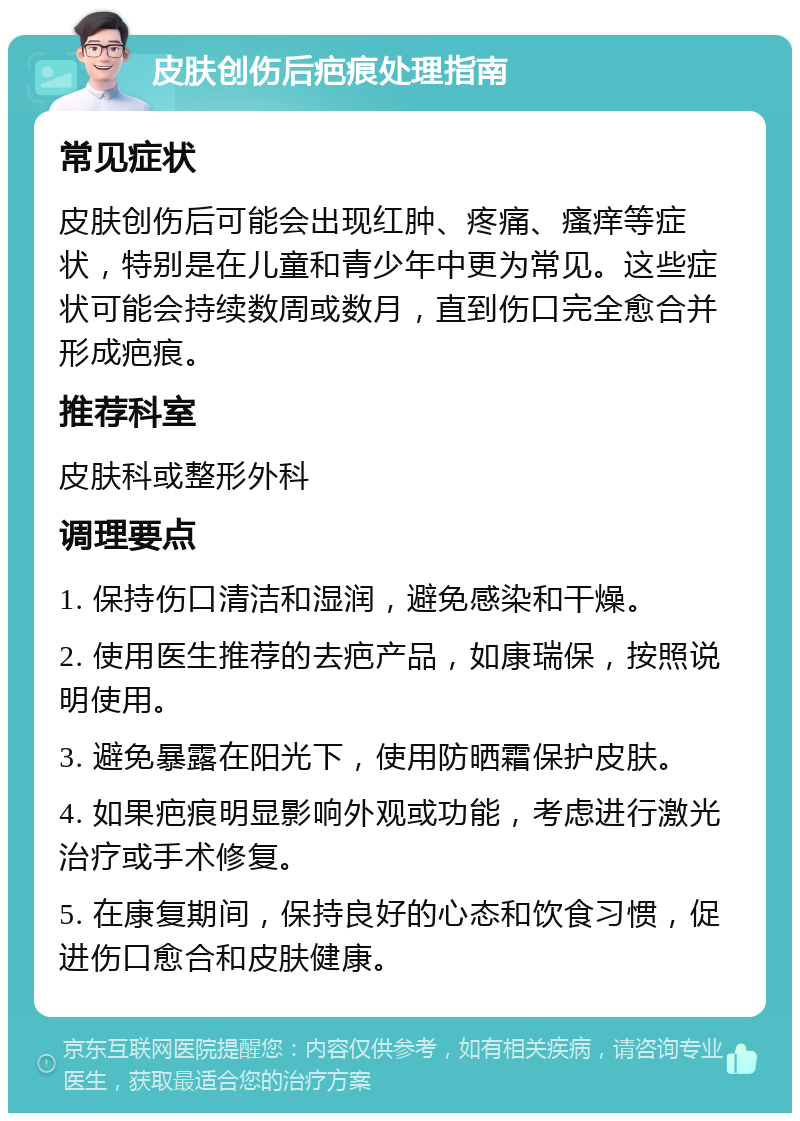 皮肤创伤后疤痕处理指南 常见症状 皮肤创伤后可能会出现红肿、疼痛、瘙痒等症状，特别是在儿童和青少年中更为常见。这些症状可能会持续数周或数月，直到伤口完全愈合并形成疤痕。 推荐科室 皮肤科或整形外科 调理要点 1. 保持伤口清洁和湿润，避免感染和干燥。 2. 使用医生推荐的去疤产品，如康瑞保，按照说明使用。 3. 避免暴露在阳光下，使用防晒霜保护皮肤。 4. 如果疤痕明显影响外观或功能，考虑进行激光治疗或手术修复。 5. 在康复期间，保持良好的心态和饮食习惯，促进伤口愈合和皮肤健康。