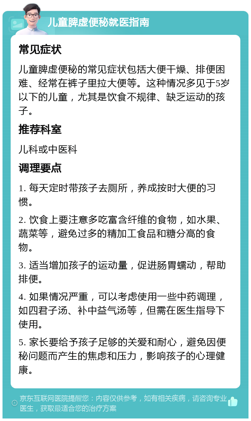 儿童脾虚便秘就医指南 常见症状 儿童脾虚便秘的常见症状包括大便干燥、排便困难、经常在裤子里拉大便等。这种情况多见于5岁以下的儿童，尤其是饮食不规律、缺乏运动的孩子。 推荐科室 儿科或中医科 调理要点 1. 每天定时带孩子去厕所，养成按时大便的习惯。 2. 饮食上要注意多吃富含纤维的食物，如水果、蔬菜等，避免过多的精加工食品和糖分高的食物。 3. 适当增加孩子的运动量，促进肠胃蠕动，帮助排便。 4. 如果情况严重，可以考虑使用一些中药调理，如四君子汤、补中益气汤等，但需在医生指导下使用。 5. 家长要给予孩子足够的关爱和耐心，避免因便秘问题而产生的焦虑和压力，影响孩子的心理健康。