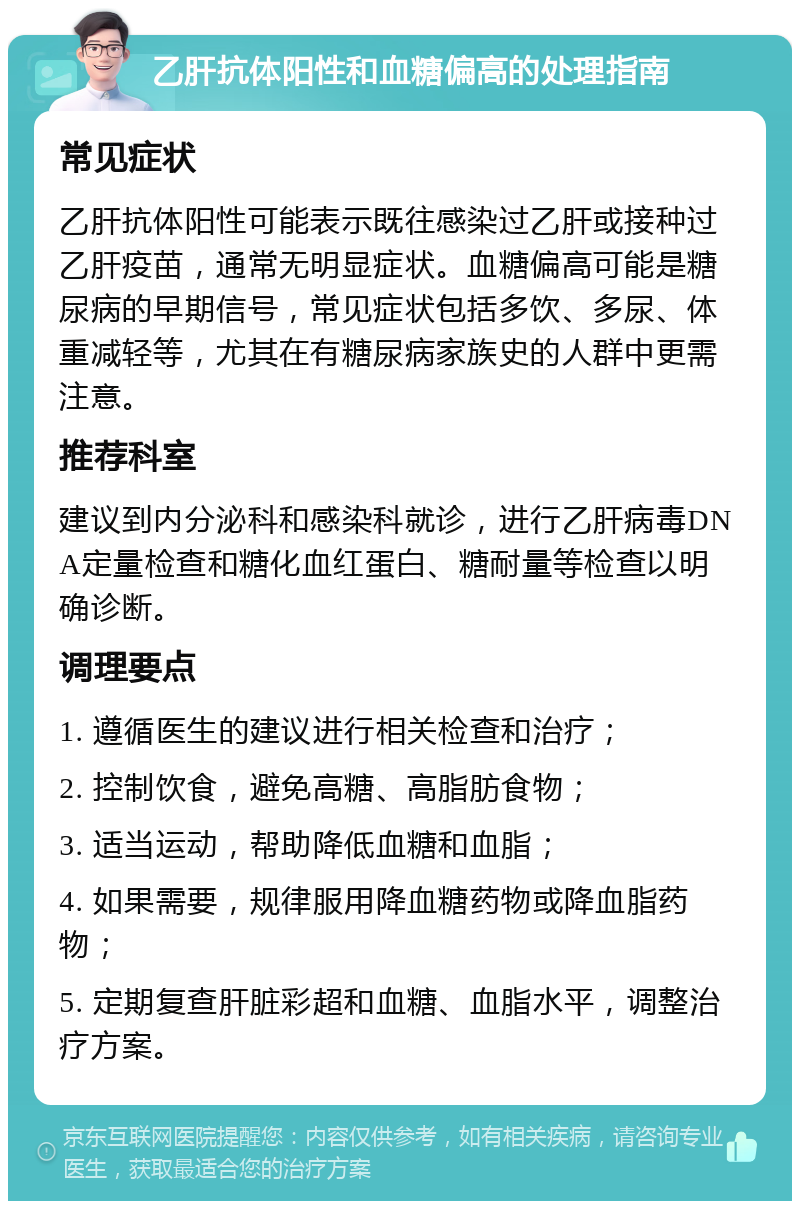 乙肝抗体阳性和血糖偏高的处理指南 常见症状 乙肝抗体阳性可能表示既往感染过乙肝或接种过乙肝疫苗，通常无明显症状。血糖偏高可能是糖尿病的早期信号，常见症状包括多饮、多尿、体重减轻等，尤其在有糖尿病家族史的人群中更需注意。 推荐科室 建议到内分泌科和感染科就诊，进行乙肝病毒DNA定量检查和糖化血红蛋白、糖耐量等检查以明确诊断。 调理要点 1. 遵循医生的建议进行相关检查和治疗； 2. 控制饮食，避免高糖、高脂肪食物； 3. 适当运动，帮助降低血糖和血脂； 4. 如果需要，规律服用降血糖药物或降血脂药物； 5. 定期复查肝脏彩超和血糖、血脂水平，调整治疗方案。