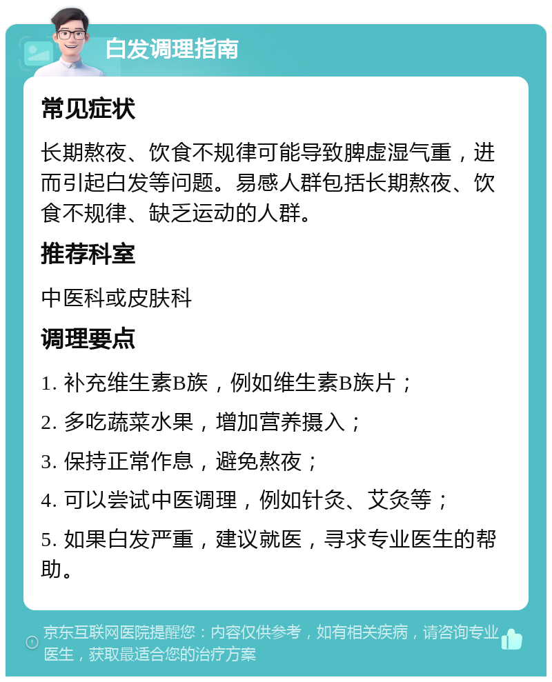 白发调理指南 常见症状 长期熬夜、饮食不规律可能导致脾虚湿气重，进而引起白发等问题。易感人群包括长期熬夜、饮食不规律、缺乏运动的人群。 推荐科室 中医科或皮肤科 调理要点 1. 补充维生素B族，例如维生素B族片； 2. 多吃蔬菜水果，增加营养摄入； 3. 保持正常作息，避免熬夜； 4. 可以尝试中医调理，例如针灸、艾灸等； 5. 如果白发严重，建议就医，寻求专业医生的帮助。