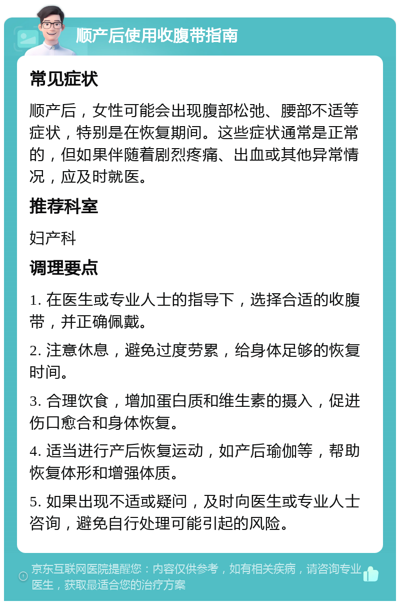 顺产后使用收腹带指南 常见症状 顺产后，女性可能会出现腹部松弛、腰部不适等症状，特别是在恢复期间。这些症状通常是正常的，但如果伴随着剧烈疼痛、出血或其他异常情况，应及时就医。 推荐科室 妇产科 调理要点 1. 在医生或专业人士的指导下，选择合适的收腹带，并正确佩戴。 2. 注意休息，避免过度劳累，给身体足够的恢复时间。 3. 合理饮食，增加蛋白质和维生素的摄入，促进伤口愈合和身体恢复。 4. 适当进行产后恢复运动，如产后瑜伽等，帮助恢复体形和增强体质。 5. 如果出现不适或疑问，及时向医生或专业人士咨询，避免自行处理可能引起的风险。