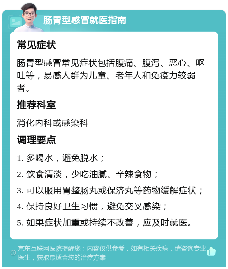 肠胃型感冒就医指南 常见症状 肠胃型感冒常见症状包括腹痛、腹泻、恶心、呕吐等，易感人群为儿童、老年人和免疫力较弱者。 推荐科室 消化内科或感染科 调理要点 1. 多喝水，避免脱水； 2. 饮食清淡，少吃油腻、辛辣食物； 3. 可以服用胃整肠丸或保济丸等药物缓解症状； 4. 保持良好卫生习惯，避免交叉感染； 5. 如果症状加重或持续不改善，应及时就医。