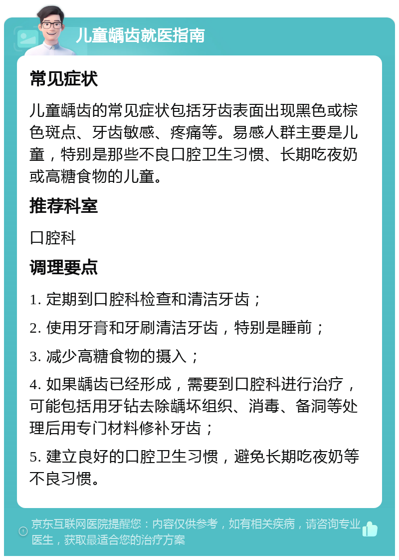 儿童龋齿就医指南 常见症状 儿童龋齿的常见症状包括牙齿表面出现黑色或棕色斑点、牙齿敏感、疼痛等。易感人群主要是儿童，特别是那些不良口腔卫生习惯、长期吃夜奶或高糖食物的儿童。 推荐科室 口腔科 调理要点 1. 定期到口腔科检查和清洁牙齿； 2. 使用牙膏和牙刷清洁牙齿，特别是睡前； 3. 减少高糖食物的摄入； 4. 如果龋齿已经形成，需要到口腔科进行治疗，可能包括用牙钻去除龋坏组织、消毒、备洞等处理后用专门材料修补牙齿； 5. 建立良好的口腔卫生习惯，避免长期吃夜奶等不良习惯。