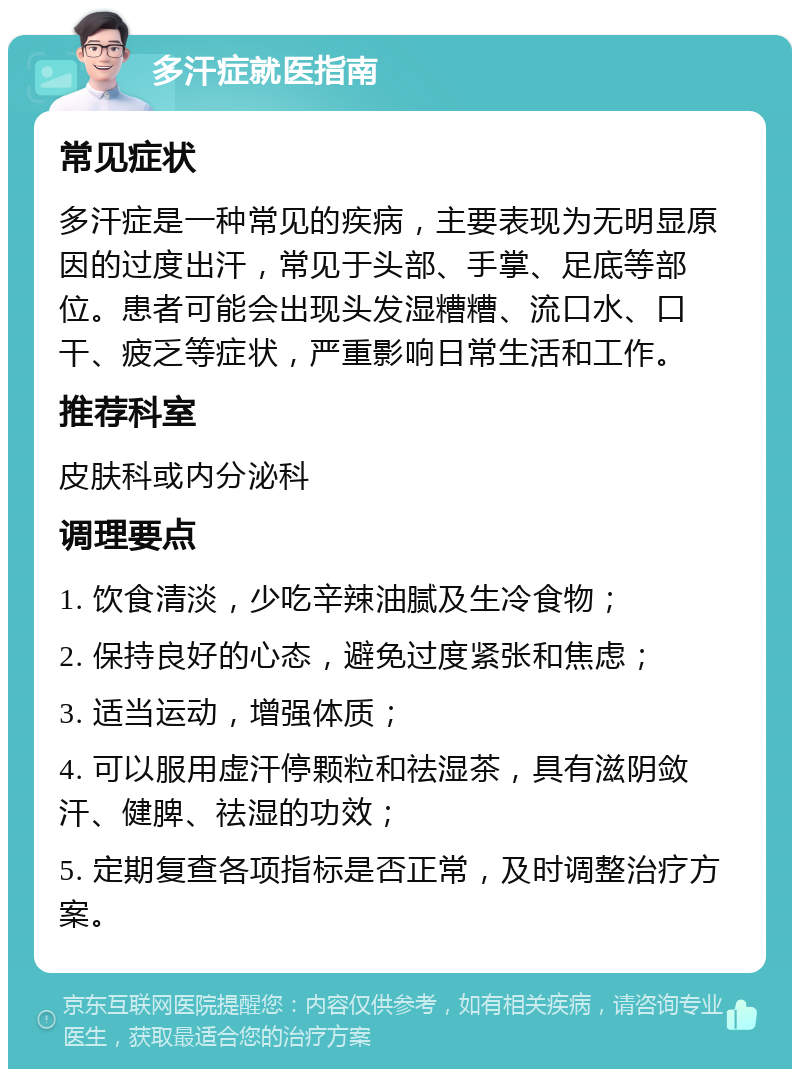 多汗症就医指南 常见症状 多汗症是一种常见的疾病，主要表现为无明显原因的过度出汗，常见于头部、手掌、足底等部位。患者可能会出现头发湿糟糟、流口水、口干、疲乏等症状，严重影响日常生活和工作。 推荐科室 皮肤科或内分泌科 调理要点 1. 饮食清淡，少吃辛辣油腻及生冷食物； 2. 保持良好的心态，避免过度紧张和焦虑； 3. 适当运动，增强体质； 4. 可以服用虚汗停颗粒和祛湿茶，具有滋阴敛汗、健脾、祛湿的功效； 5. 定期复查各项指标是否正常，及时调整治疗方案。