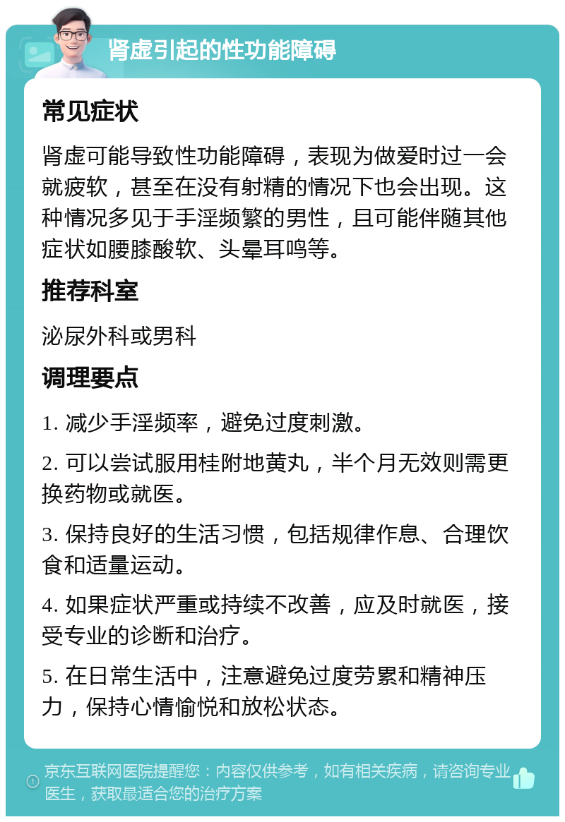 肾虚引起的性功能障碍 常见症状 肾虚可能导致性功能障碍，表现为做爱时过一会就疲软，甚至在没有射精的情况下也会出现。这种情况多见于手淫频繁的男性，且可能伴随其他症状如腰膝酸软、头晕耳鸣等。 推荐科室 泌尿外科或男科 调理要点 1. 减少手淫频率，避免过度刺激。 2. 可以尝试服用桂附地黄丸，半个月无效则需更换药物或就医。 3. 保持良好的生活习惯，包括规律作息、合理饮食和适量运动。 4. 如果症状严重或持续不改善，应及时就医，接受专业的诊断和治疗。 5. 在日常生活中，注意避免过度劳累和精神压力，保持心情愉悦和放松状态。