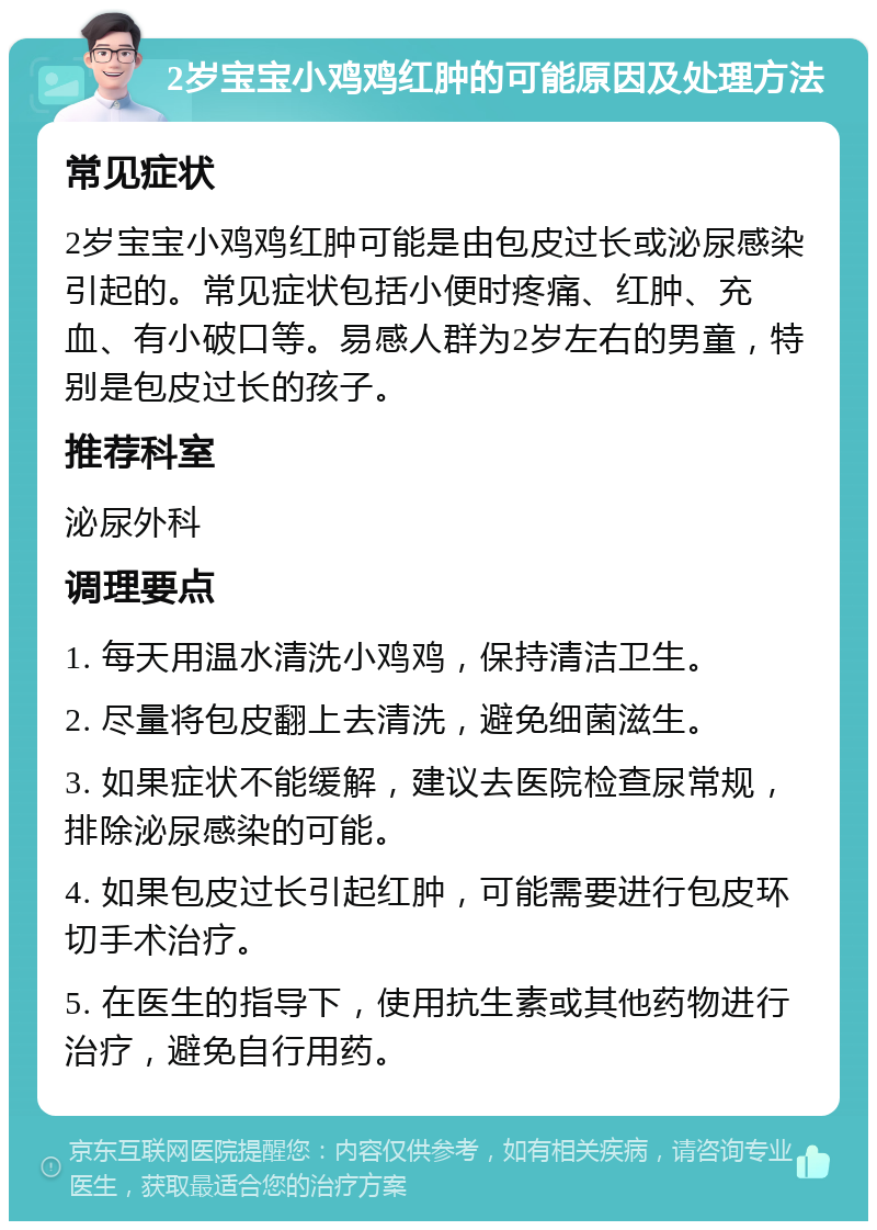 2岁宝宝小鸡鸡红肿的可能原因及处理方法 常见症状 2岁宝宝小鸡鸡红肿可能是由包皮过长或泌尿感染引起的。常见症状包括小便时疼痛、红肿、充血、有小破口等。易感人群为2岁左右的男童，特别是包皮过长的孩子。 推荐科室 泌尿外科 调理要点 1. 每天用温水清洗小鸡鸡，保持清洁卫生。 2. 尽量将包皮翻上去清洗，避免细菌滋生。 3. 如果症状不能缓解，建议去医院检查尿常规，排除泌尿感染的可能。 4. 如果包皮过长引起红肿，可能需要进行包皮环切手术治疗。 5. 在医生的指导下，使用抗生素或其他药物进行治疗，避免自行用药。