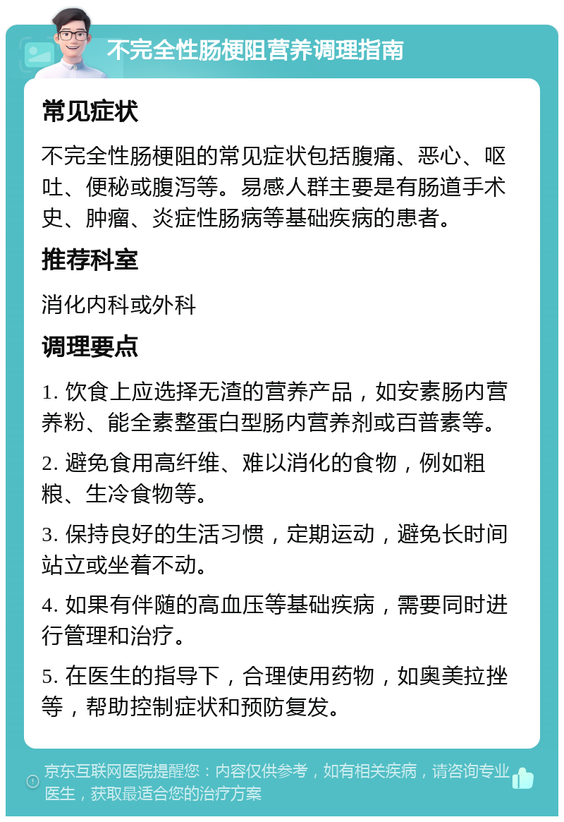 不完全性肠梗阻营养调理指南 常见症状 不完全性肠梗阻的常见症状包括腹痛、恶心、呕吐、便秘或腹泻等。易感人群主要是有肠道手术史、肿瘤、炎症性肠病等基础疾病的患者。 推荐科室 消化内科或外科 调理要点 1. 饮食上应选择无渣的营养产品，如安素肠内营养粉、能全素整蛋白型肠内营养剂或百普素等。 2. 避免食用高纤维、难以消化的食物，例如粗粮、生冷食物等。 3. 保持良好的生活习惯，定期运动，避免长时间站立或坐着不动。 4. 如果有伴随的高血压等基础疾病，需要同时进行管理和治疗。 5. 在医生的指导下，合理使用药物，如奥美拉挫等，帮助控制症状和预防复发。