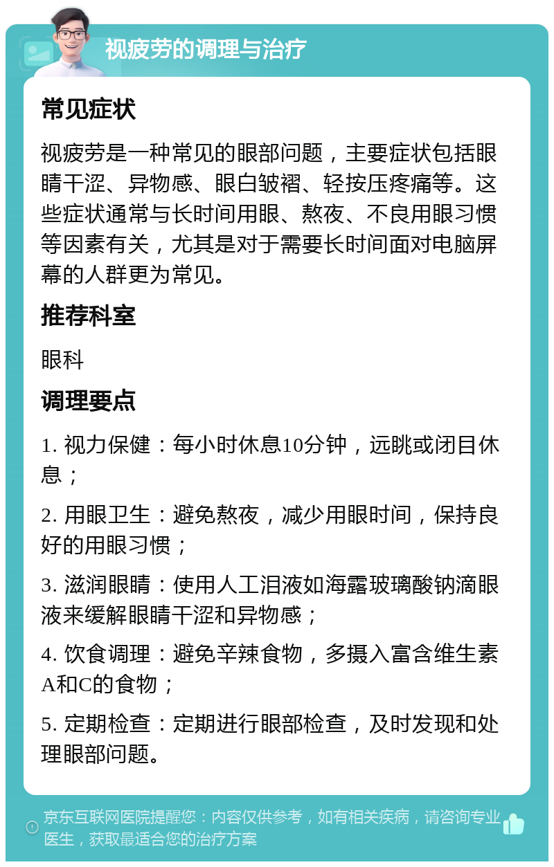 视疲劳的调理与治疗 常见症状 视疲劳是一种常见的眼部问题，主要症状包括眼睛干涩、异物感、眼白皱褶、轻按压疼痛等。这些症状通常与长时间用眼、熬夜、不良用眼习惯等因素有关，尤其是对于需要长时间面对电脑屏幕的人群更为常见。 推荐科室 眼科 调理要点 1. 视力保健：每小时休息10分钟，远眺或闭目休息； 2. 用眼卫生：避免熬夜，减少用眼时间，保持良好的用眼习惯； 3. 滋润眼睛：使用人工泪液如海露玻璃酸钠滴眼液来缓解眼睛干涩和异物感； 4. 饮食调理：避免辛辣食物，多摄入富含维生素A和C的食物； 5. 定期检查：定期进行眼部检查，及时发现和处理眼部问题。