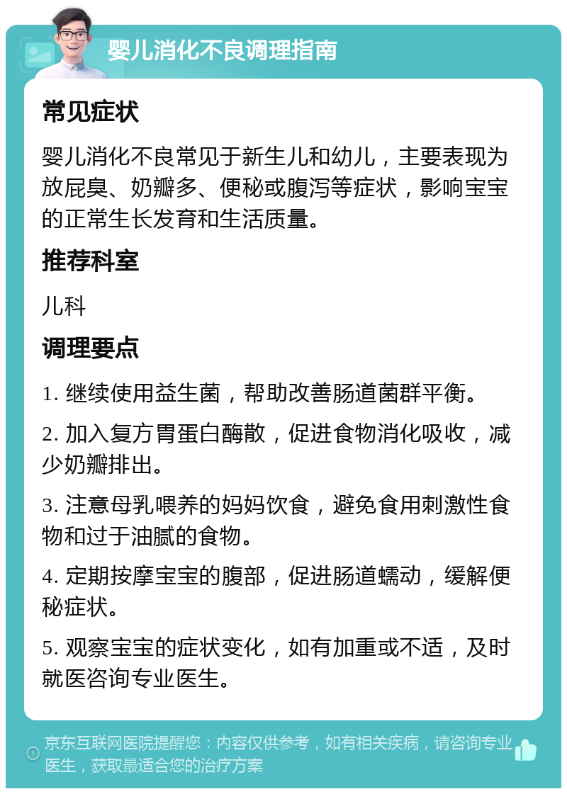 婴儿消化不良调理指南 常见症状 婴儿消化不良常见于新生儿和幼儿，主要表现为放屁臭、奶瓣多、便秘或腹泻等症状，影响宝宝的正常生长发育和生活质量。 推荐科室 儿科 调理要点 1. 继续使用益生菌，帮助改善肠道菌群平衡。 2. 加入复方胃蛋白酶散，促进食物消化吸收，减少奶瓣排出。 3. 注意母乳喂养的妈妈饮食，避免食用刺激性食物和过于油腻的食物。 4. 定期按摩宝宝的腹部，促进肠道蠕动，缓解便秘症状。 5. 观察宝宝的症状变化，如有加重或不适，及时就医咨询专业医生。