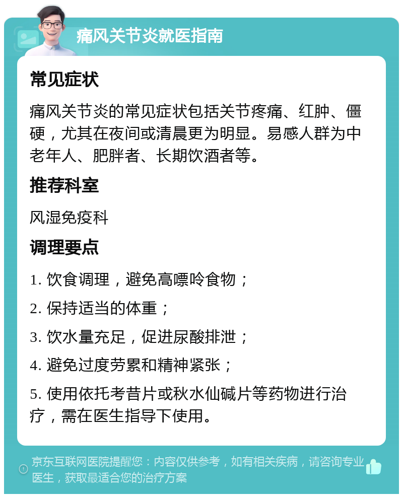 痛风关节炎就医指南 常见症状 痛风关节炎的常见症状包括关节疼痛、红肿、僵硬，尤其在夜间或清晨更为明显。易感人群为中老年人、肥胖者、长期饮酒者等。 推荐科室 风湿免疫科 调理要点 1. 饮食调理，避免高嘌呤食物； 2. 保持适当的体重； 3. 饮水量充足，促进尿酸排泄； 4. 避免过度劳累和精神紧张； 5. 使用依托考昔片或秋水仙碱片等药物进行治疗，需在医生指导下使用。