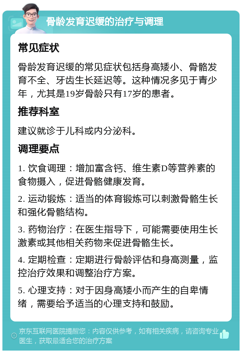 骨龄发育迟缓的治疗与调理 常见症状 骨龄发育迟缓的常见症状包括身高矮小、骨骼发育不全、牙齿生长延迟等。这种情况多见于青少年，尤其是19岁骨龄只有17岁的患者。 推荐科室 建议就诊于儿科或内分泌科。 调理要点 1. 饮食调理：增加富含钙、维生素D等营养素的食物摄入，促进骨骼健康发育。 2. 运动锻炼：适当的体育锻炼可以刺激骨骼生长和强化骨骼结构。 3. 药物治疗：在医生指导下，可能需要使用生长激素或其他相关药物来促进骨骼生长。 4. 定期检查：定期进行骨龄评估和身高测量，监控治疗效果和调整治疗方案。 5. 心理支持：对于因身高矮小而产生的自卑情绪，需要给予适当的心理支持和鼓励。