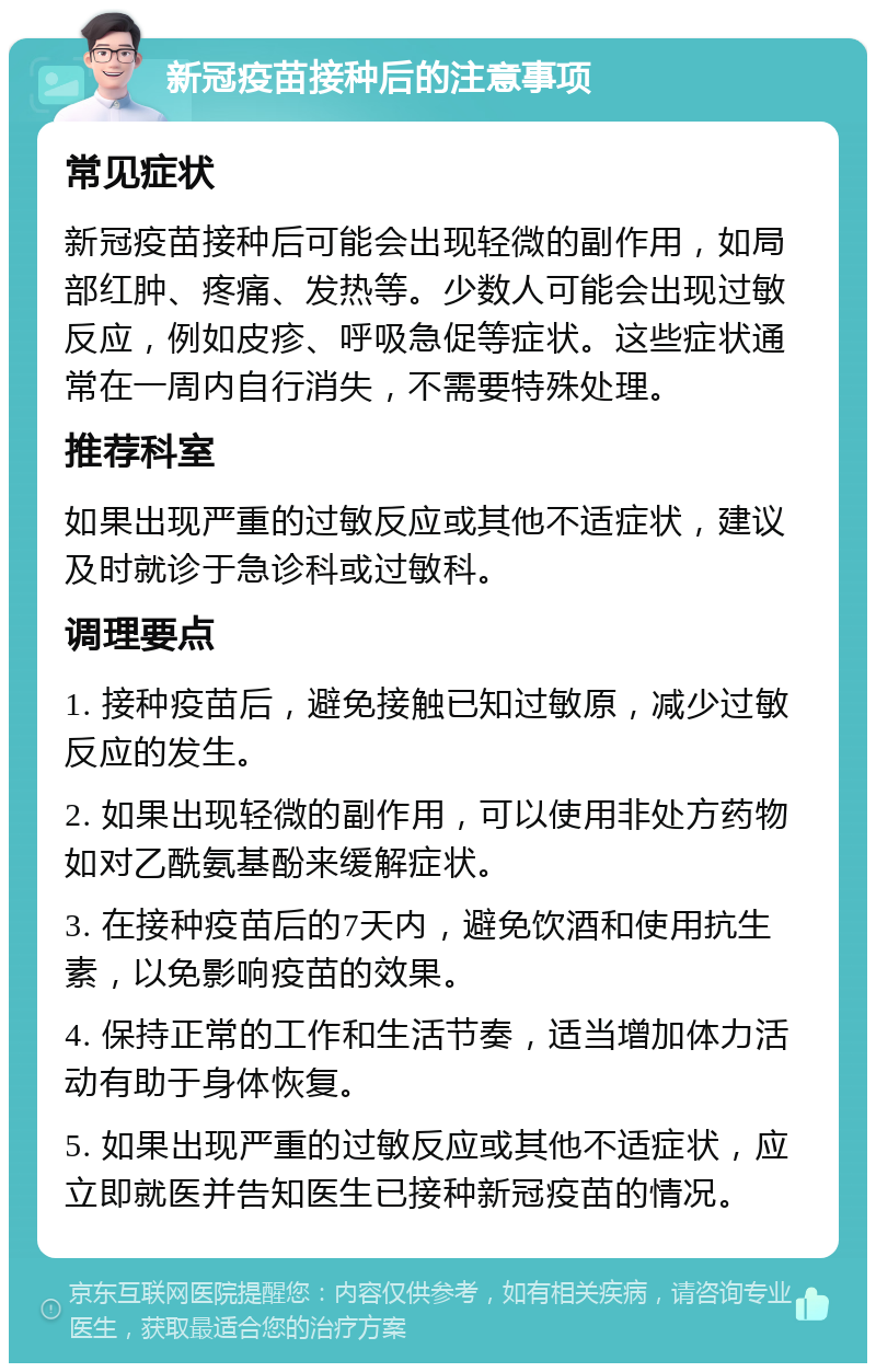 新冠疫苗接种后的注意事项 常见症状 新冠疫苗接种后可能会出现轻微的副作用，如局部红肿、疼痛、发热等。少数人可能会出现过敏反应，例如皮疹、呼吸急促等症状。这些症状通常在一周内自行消失，不需要特殊处理。 推荐科室 如果出现严重的过敏反应或其他不适症状，建议及时就诊于急诊科或过敏科。 调理要点 1. 接种疫苗后，避免接触已知过敏原，减少过敏反应的发生。 2. 如果出现轻微的副作用，可以使用非处方药物如对乙酰氨基酚来缓解症状。 3. 在接种疫苗后的7天内，避免饮酒和使用抗生素，以免影响疫苗的效果。 4. 保持正常的工作和生活节奏，适当增加体力活动有助于身体恢复。 5. 如果出现严重的过敏反应或其他不适症状，应立即就医并告知医生已接种新冠疫苗的情况。