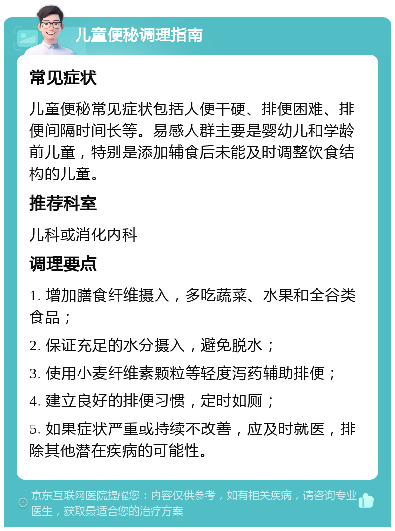 儿童便秘调理指南 常见症状 儿童便秘常见症状包括大便干硬、排便困难、排便间隔时间长等。易感人群主要是婴幼儿和学龄前儿童，特别是添加辅食后未能及时调整饮食结构的儿童。 推荐科室 儿科或消化内科 调理要点 1. 增加膳食纤维摄入，多吃蔬菜、水果和全谷类食品； 2. 保证充足的水分摄入，避免脱水； 3. 使用小麦纤维素颗粒等轻度泻药辅助排便； 4. 建立良好的排便习惯，定时如厕； 5. 如果症状严重或持续不改善，应及时就医，排除其他潜在疾病的可能性。