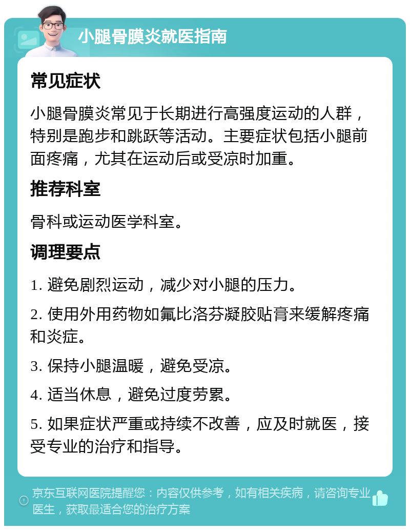 小腿骨膜炎就医指南 常见症状 小腿骨膜炎常见于长期进行高强度运动的人群，特别是跑步和跳跃等活动。主要症状包括小腿前面疼痛，尤其在运动后或受凉时加重。 推荐科室 骨科或运动医学科室。 调理要点 1. 避免剧烈运动，减少对小腿的压力。 2. 使用外用药物如氟比洛芬凝胶贴膏来缓解疼痛和炎症。 3. 保持小腿温暖，避免受凉。 4. 适当休息，避免过度劳累。 5. 如果症状严重或持续不改善，应及时就医，接受专业的治疗和指导。