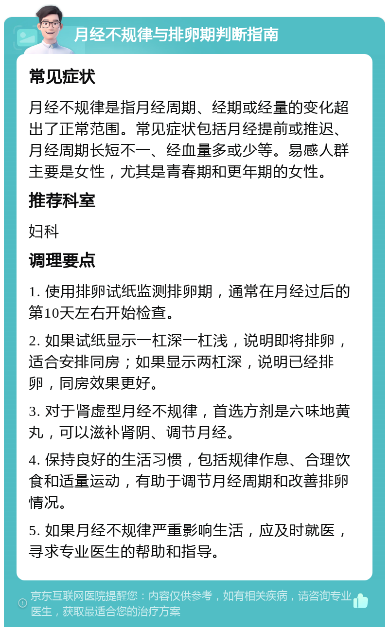 月经不规律与排卵期判断指南 常见症状 月经不规律是指月经周期、经期或经量的变化超出了正常范围。常见症状包括月经提前或推迟、月经周期长短不一、经血量多或少等。易感人群主要是女性，尤其是青春期和更年期的女性。 推荐科室 妇科 调理要点 1. 使用排卵试纸监测排卵期，通常在月经过后的第10天左右开始检查。 2. 如果试纸显示一杠深一杠浅，说明即将排卵，适合安排同房；如果显示两杠深，说明已经排卵，同房效果更好。 3. 对于肾虚型月经不规律，首选方剂是六味地黄丸，可以滋补肾阴、调节月经。 4. 保持良好的生活习惯，包括规律作息、合理饮食和适量运动，有助于调节月经周期和改善排卵情况。 5. 如果月经不规律严重影响生活，应及时就医，寻求专业医生的帮助和指导。