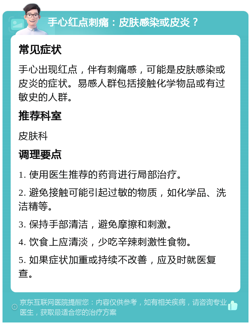 手心红点刺痛：皮肤感染或皮炎？ 常见症状 手心出现红点，伴有刺痛感，可能是皮肤感染或皮炎的症状。易感人群包括接触化学物品或有过敏史的人群。 推荐科室 皮肤科 调理要点 1. 使用医生推荐的药膏进行局部治疗。 2. 避免接触可能引起过敏的物质，如化学品、洗洁精等。 3. 保持手部清洁，避免摩擦和刺激。 4. 饮食上应清淡，少吃辛辣刺激性食物。 5. 如果症状加重或持续不改善，应及时就医复查。