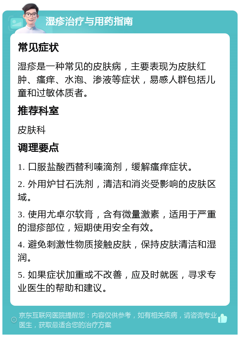 湿疹治疗与用药指南 常见症状 湿疹是一种常见的皮肤病，主要表现为皮肤红肿、瘙痒、水泡、渗液等症状，易感人群包括儿童和过敏体质者。 推荐科室 皮肤科 调理要点 1. 口服盐酸西替利嗪滴剂，缓解瘙痒症状。 2. 外用炉甘石洗剂，清洁和消炎受影响的皮肤区域。 3. 使用尤卓尔软膏，含有微量激素，适用于严重的湿疹部位，短期使用安全有效。 4. 避免刺激性物质接触皮肤，保持皮肤清洁和湿润。 5. 如果症状加重或不改善，应及时就医，寻求专业医生的帮助和建议。