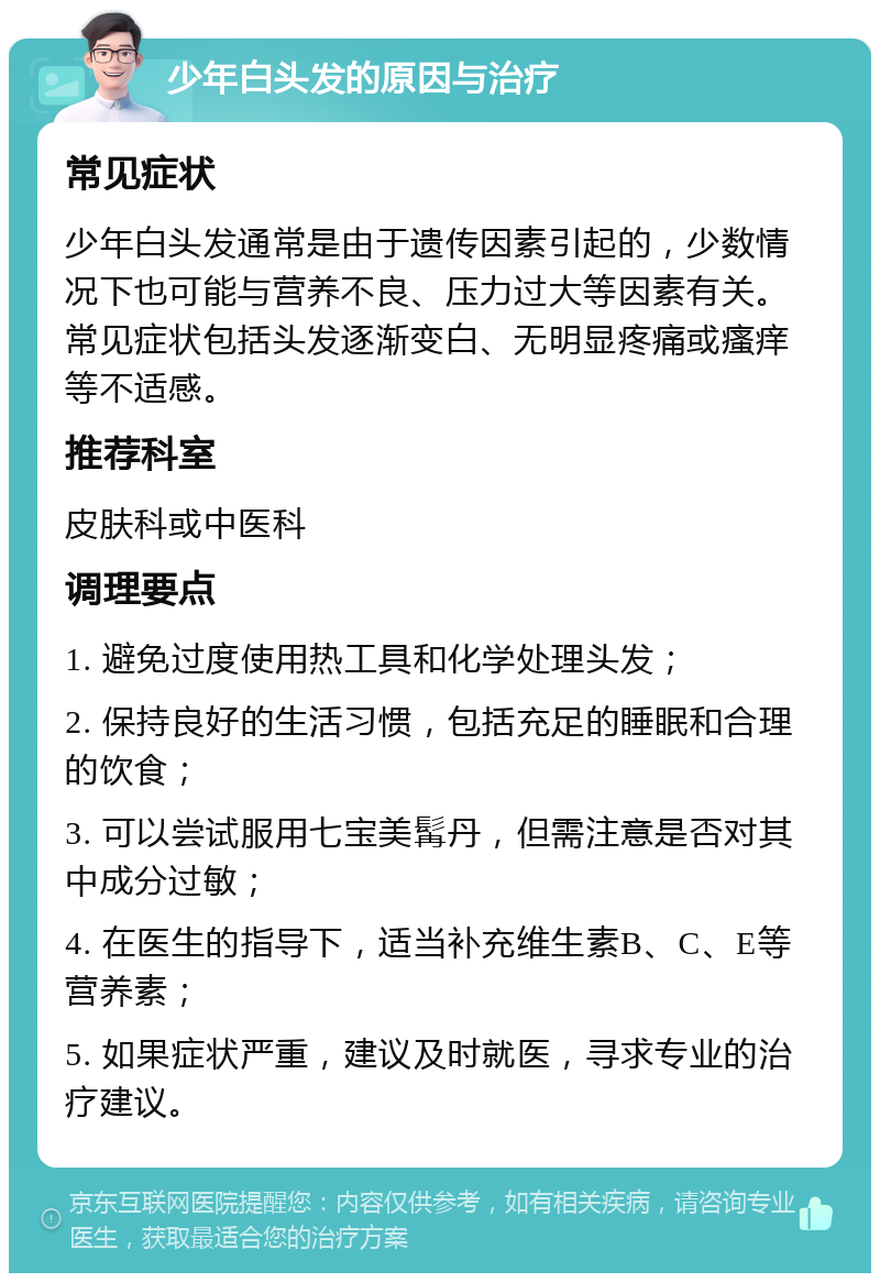 少年白头发的原因与治疗 常见症状 少年白头发通常是由于遗传因素引起的，少数情况下也可能与营养不良、压力过大等因素有关。常见症状包括头发逐渐变白、无明显疼痛或瘙痒等不适感。 推荐科室 皮肤科或中医科 调理要点 1. 避免过度使用热工具和化学处理头发； 2. 保持良好的生活习惯，包括充足的睡眠和合理的饮食； 3. 可以尝试服用七宝美髯丹，但需注意是否对其中成分过敏； 4. 在医生的指导下，适当补充维生素B、C、E等营养素； 5. 如果症状严重，建议及时就医，寻求专业的治疗建议。