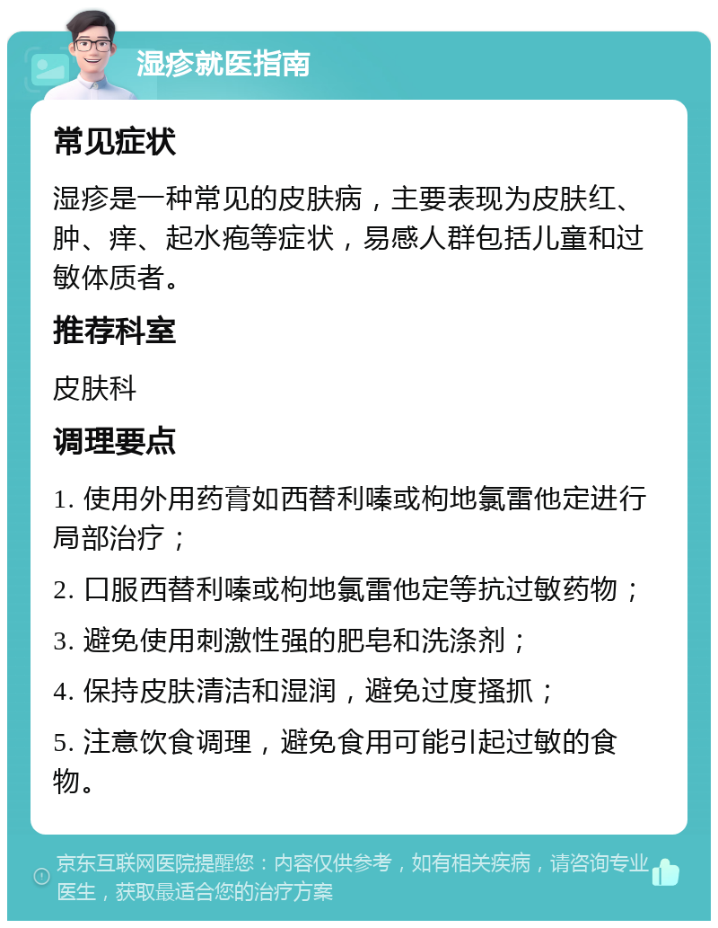 湿疹就医指南 常见症状 湿疹是一种常见的皮肤病，主要表现为皮肤红、肿、痒、起水疱等症状，易感人群包括儿童和过敏体质者。 推荐科室 皮肤科 调理要点 1. 使用外用药膏如西替利嗪或枸地氯雷他定进行局部治疗； 2. 口服西替利嗪或枸地氯雷他定等抗过敏药物； 3. 避免使用刺激性强的肥皂和洗涤剂； 4. 保持皮肤清洁和湿润，避免过度搔抓； 5. 注意饮食调理，避免食用可能引起过敏的食物。