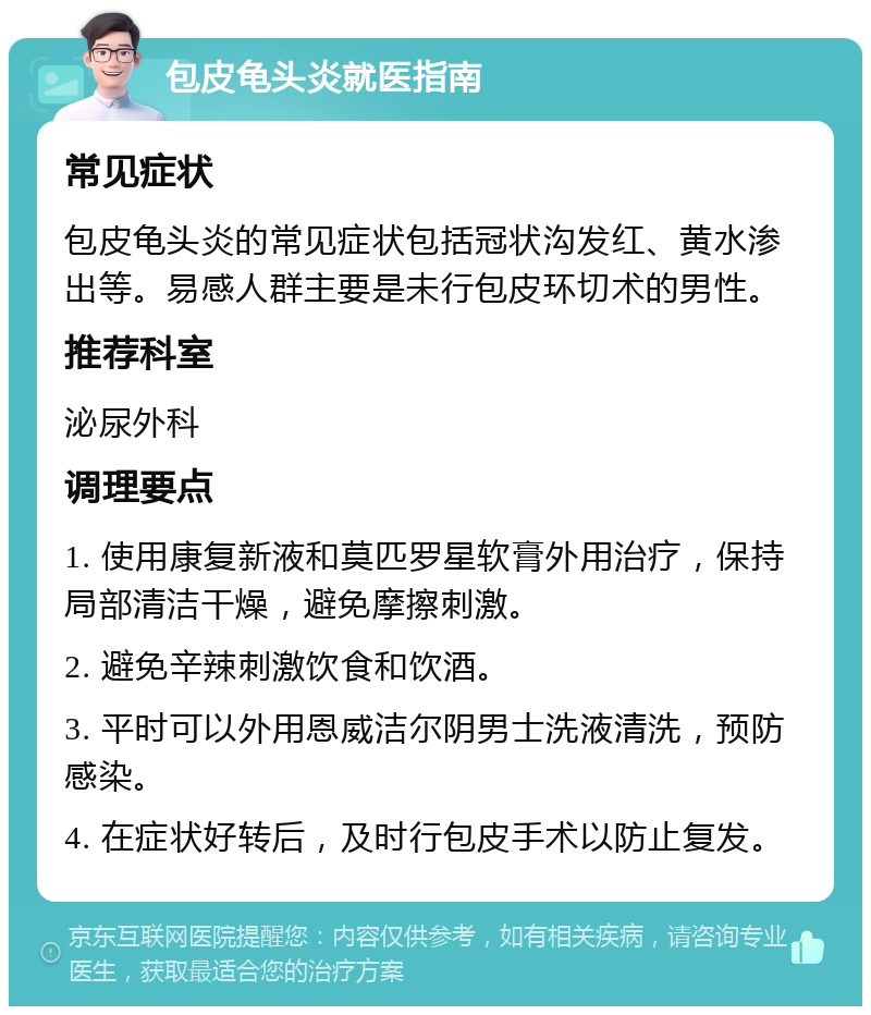 包皮龟头炎就医指南 常见症状 包皮龟头炎的常见症状包括冠状沟发红、黄水渗出等。易感人群主要是未行包皮环切术的男性。 推荐科室 泌尿外科 调理要点 1. 使用康复新液和莫匹罗星软膏外用治疗，保持局部清洁干燥，避免摩擦刺激。 2. 避免辛辣刺激饮食和饮酒。 3. 平时可以外用恩威洁尔阴男士洗液清洗，预防感染。 4. 在症状好转后，及时行包皮手术以防止复发。